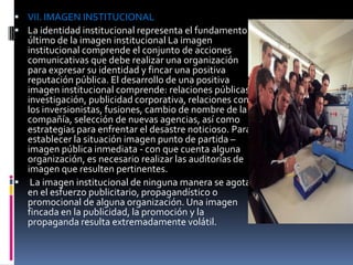 VII. IMAGEN INSTITUCIONAL
 La identidad institucional representa el fundamento
  último de la imagen institucional La imagen
  institucional comprende el conjunto de acciones
  comunicativas que debe realizar una organización
  para expresar su identidad y fincar una positiva
  reputación pública. El desarrollo de una positiva
  imagen institucional comprende: relaciones públicas,
  investigación, publicidad corporativa, relaciones con
  los inversionistas, fusiones, cambio de nombre de la
  compañía, selección de nuevas agencias, así como
  estrategias para enfrentar el desastre noticioso. Para
  establecer la situación imagen punto de partida –
  imagen pública inmediata - con que cuenta alguna
  organización, es necesario realizar las auditorías de
  imagen que resulten pertinentes.
 La imagen institucional de ninguna manera se agota
  en el esfuerzo publicitario, propagandístico o
  promocional de alguna organización. Una imagen
  fincada en la publicidad, la promoción y la
  propaganda resulta extremadamente volátil.
 