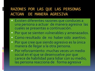 RAZONES POR LAS QUE LAS PERSONAS
ACTÚAN DE MANERA AGRESIVA
 Existen diferentes razones que conduces a
    una persona a actuar de manera agresiva las
    cuales se presentas a continuación.
   Por que se sienten vulnerables y amenazados.
   Como resultado de no haber sido asertivo.
   Por que cree que siendo agresivo es la única
    manera de llegar a la otra persona.
   Por reforzamiento: muchas veces un medio
    social en el que se desenvuelve por que
    carece de habilidad para lidiar con su medio,
    las persona reacciona de forma agresiva.
 