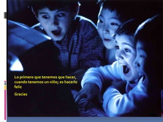 Lo primero que tenemos que hacer,
cuando tenemos un niño; es hacerlo
feliz
Gracias
 