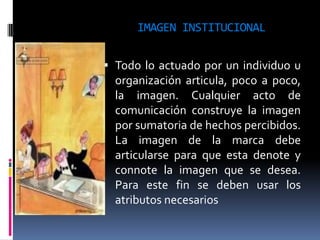 IMAGEN INSTITUCIONAL


 Todo lo actuado por un individuo u
  organización articula, poco a poco,
  la imagen. Cualquier acto de
  comunicación construye la imagen
  por sumatoria de hechos percibidos.
  La imagen de la marca debe
  articularse para que esta denote y
  connote la imagen que se desea.
  Para este fin se deben usar los
  atributos necesarios
 