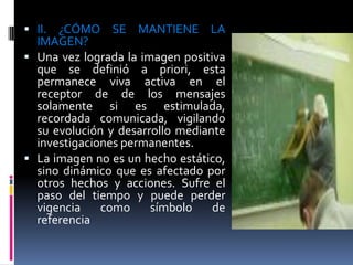  II. ¿CÓMO SE MANTIENE LA
  IMAGEN?
 Una vez lograda la imagen positiva
  que se definió a priori, esta
  permanece viva activa en el
  receptor de de los mensajes
  solamente si es estimulada,
  recordada comunicada, vigilando
  su evolución y desarrollo mediante
  investigaciones permanentes.
 La imagen no es un hecho estático,
  sino dinámico que es afectado por
  otros hechos y acciones. Sufre el
  paso del tiempo y puede perder
  vigencia    como     símbolo    de
  referencia
 
