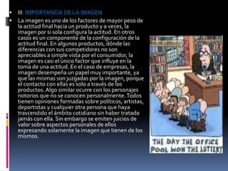    III. IMPORTANCIA DE LA IMAGEN
   La imagen es uno de los factores de mayor peso de
    la actitud final hacia un producto y a veces, la
    imagen por si sola configura la actitud. En otros
    casos es un componente de la configuración de la
    actitud final. En algunos productos, dónde las
    diferencias con sus competidores no son
    apreciables a simple vista por el consumidor, la
    imagen es casi el único factor que influye en la
    toma de una actitud. En el caso de empresas, la
    imagen desempeña un papel muy importante, ya
    que las mismas son juzgadas por la imagen, porque
    el contacto con ellas es solo a través de los
    productos. Algo similar ocurre con los personajes
    notorios que no se conocen personalmente. Todos
    tienen opiniones formadas sobre políticos, artistas,
    deportistas y cualquier otra persona que haya
    trascendido el ámbito cotidiano sin haber tratado
    jamás con ella. Sin embargo se emiten juicios de
    valor sobre aspectos personales de ellos
    expresando solamente la imagen que tienen de los
    mismos.
 