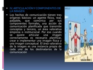  IV. ARTICULACIÓN Y COMPONENTES DE
  LA IMAGEN
 Los hechos de comunicación tienen tres
  orígenes básicos: un agente físico, real,
  palpable, que comunica por sus
  componentes formales, una acción de
  comunicación planificada que transmite
  conceptos y tercero, un área valorativa
  empresa o institucional. Por eso cuando
  se quiere articular una imagen
  correctamente es necesario planificar,
  crear e implementar una imagen física y
  una imagen conceptual. El área valorativa
  de la imagen es una instancia propia de
  cada uno de los destinatarios de la
  comunicación
 