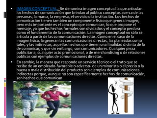  IMAGEN CONCEPTUAL.-Se denomina imagen conceptual la que articulan
  los hechos de comunicación que brindan al público conceptos acerca de las
  personas, la marca, la empresa, el servicio o la institución. Los hechos de
  comunicación tienen también un componente físico que genera imagen,
  pero más importante es el concepto que comunican, lo que propone el
  mensaje, ya que los hechos formales son olvidados y el concepto perdura
  como el fundamento de la comunicación. La imagen conceptual no sólo se
  articula a partir de las comunicaciones directas. Como en el caso de la
  imagen física, la generan las comunicaciones directas, las planeadas como
  tales, y las indirectas, aquellos hechos que tienen una finalidad distinta de la
  de comunicar, y que sin embargo, son comunicadores. Cualquier pieza
  publicitaria, cualquier acto promocional, o de merchandising o de relaciones
  públicas son ejemplos de comunicaciones directas.
 En cambio, la manera que responde un servicio técnico o el trato que se
  recibe de un empleado-favorable o adverso- de un minorista o el precio o la
  buena o mala distribución del producto son ejemplos de comunicaciones
  indirectas porque, aunque no son específicamente hechos de comunicación,
  son hechos que comunican
 