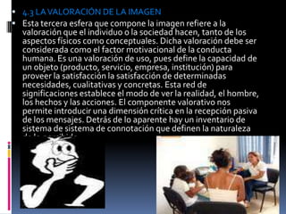  4.3 LA VALORACIÓN DE LA IMAGEN
 Esta tercera esfera que compone la imagen refiere a la
  valoración que el individuo o la sociedad hacen, tanto de los
  aspectos físicos como conceptuales. Dicha valoración debe ser
  considerada como el factor motivacional de la conducta
  humana. Es una valoración de uso, pues define la capacidad de
  un objeto (producto, servicio, empresa, institución) para
  proveer la satisfacción la satisfacción de determinadas
  necesidades, cualitativas y concretas. Esta red de
  significaciones establece el modo de ver la realidad, el hombre,
  los hechos y las acciones. El componente valorativo nos
  permite introducir una dimensión crítica en la recepción pasiva
  de los mensajes. Detrás de lo aparente hay un inventario de
  sistema de sistema de connotación que definen la naturaleza
  de lo percibido.
 