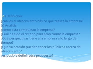 1a) Definición:
¿cual es el ofrecimiento básico que realiza la empresa?
b) Análisis:
¿como esta compuesto la empresa?
¿Cuál ha sido el criterio para seleccionar la empresa?
¿Qué perspectivas tiene a la empresa a lo largo del
tiempo?
¿Qué valoración pueden tener los públicos acerca del
ofrecimiento?
¿es posible definir otra propuesta?

3) Síntesis
¿como sintetizar el ofrecimiento de la empresa?

 