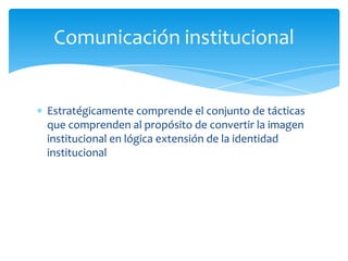 Comunicación institucional

Estratégicamente comprende el conjunto de tácticas
que comprenden al propósito de convertir la imagen
institucional en lógica extensión de la identidad
institucional

 