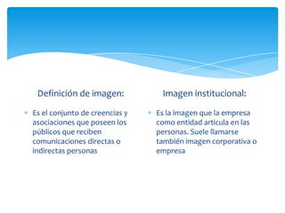 Definición de imagen:

Imagen institucional:

Es el conjunto de creencias y
asociaciones que poseen los
públicos que reciben
comunicaciones directas o
indirectas personas

Es la imagen que la empresa
como entidad articula en las
personas. Suele llamarse
también imagen corporativa o
empresa

 