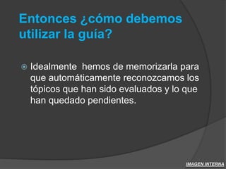 Entonces ¿cómo debemos utilizar la guía?Idealmente  hemos de memorizarla para que automáticamente reconozcamos los tópicos que han sido evaluados y lo que han quedado pendientes.IMAGEN INTERNA