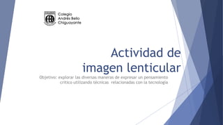 Actividad de
imagen lenticular
Objetivo: explorar las diversas maneras de expresar un pensamiento
critico utilizando técnicas relacionadas con la tecnología
 