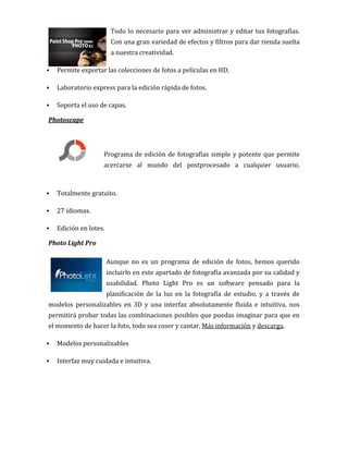 Todo lo necesario para ver administrar y editar tus fotografías.
Con una gran variedad de efectos y filtros para dar rienda suelta
a nuestra creatividad.
 Permite exportar las colecciones de fotos a películas en HD.
 Laboratorio express para la edición rápida de fotos.
 Soporta el uso de capas.
Photoscape
Programa de edición de fotografías simple y potente que permite
acercarse al mundo del postprocesado a cualquier usuario.
 Totalmente gratuito.
 27 idiomas.
 Edición en lotes.
Photo Light Pro
Aunque no es un programa de edición de fotos, hemos querido
incluirlo en este apartado de fotografía avanzada por su calidad y
usabilidad. Photo Light Pro es un software pensado para la
planificación de la luz en la fotografía de estudio, y a través de
modelos personalizables en 3D y una interfaz absolutamente fluida e intuitiva, nos
permitirá probar todas las combinaciones posibles que puedas imaginar para que en
el momento de hacer la foto, todo sea coser y cantar. Más información y descarga.
 Modelos personalizables
 Interfaz muy cuidada e intuitiva.
 