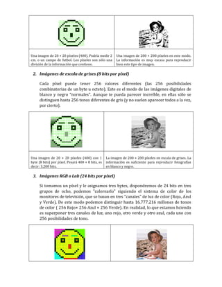 Una imagen de 20 × 20 píxeles (400). Podría medir 2
cm. o un campo de futbol. Los píxeles son sólo una
división de la información que contiene.
Una imagen de 200 × 200 píxeles en este modo.
La información es muy escasa para reproducir
bien este tipo de imagen.
2. Imágenes de escala de grises (8 bits por píxel)
Cada píxel puede tener 256 valores diferentes (las 256 posibilidades
combinatorias de un byte u octeto). Este es el modo de las imágenes digitales de
blanco y negro "normales". Aunque te pueda parecer increíble, en ellas sólo se
distinguen hasta 256 tonos diferentes de gris (y no suelen aparecer todos a la vez,
por cierto).
Una imagen de 20 × 20 píxeles (400) con 1
byte (8 bits) por píxel. Pesará 400 × 8 bits, es
decir: 3.200 bits.
La imagen de 200 × 200 píxeles en escala de grises. La
información es suficiente para reproducir fotografías
en blanco y negro.
3. Imágenes RGB o Lab (24 bits por píxel)
Si tomamos un píxel y le asignamos tres bytes, dispondremos de 24 bits en tres
grupos de ocho, podemos "colorearlo" siguiendo el sistema de color de los
monitores de televisión, que se basan en tres "canales" de luz de color (Rojo, Azul
y Verde). De este modo podemos distinguir hasta 16.777.216 millones de tonos
de color ( 256 Rojo× 256 Azul × 256 Verde). En realidad, lo que estamos hciendo
es superponer tres canales de luz, uno rojo, otro verde y otro azul, cada uno con
256 posibilidades de tono.
 