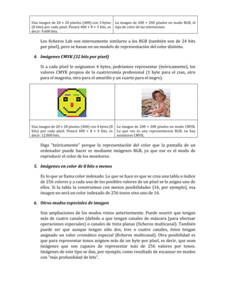 Una imagen de 20 × 20 píxeles (400) con 3 bytes
(8 bits) por cada píxel. Pesará 400 × 8 × 3 bits, es
decir: 9.600 bits.
La imagen de 200 × 200 píxeles en modo RGB, el
tipo de color de las televisiones.
Los ficheros Lab son internamente similares a los RGB (también son de 24 bits
por píxel), pero se basan en un modelo de representación del color distinto.
4. Imágenes CMYK (32 bits por píxel)
Si a cada píxel le asignamos 4 bytes, podríamos representar (teóricamente), los
valores CMYK propios de la cuatricromía profesional (1 byte para el cian, otro
para el magenta, otro para el amarillo y un cuarto para el negro).
Una imagen de 20 × 20 píxeles (400) con 4 bytes (8
bits) por cada píxel. Pesará 400 × 8 × 4 bits, es
decir: 12.800 bits.
La imagen de 200 × 200 píxeles en modo CMYK.
Lo que ves es una representacion RGB, no hay
monitores CMYK.
Digo "teóricamente" porque la representación del color que la pantalla de un
ordenador puede hacer es mediante imágenes RGB, ya que ese es el modo de
reproducir el color de los monitores.
5. Imágenes en color de 8 bits o menos
Es lo que se llama color indexado. Lo que se hace es que se crea una tabla o índice
de 256 colores y a cada una de los posibles valores de un píxel se le asigna uno de
ellos. Si la tabla la construimos con menos posibilidades (16, por ejemplo), esa
imagen no será un color indexado de 256 tonos sino uno de 16.
6. Otros modos especiales de imagen
Son ampliaciones de los modos vistos anteriormente. Puede ocurrir que tengan
más de cuatro canales (debido a que tengan canales de máscara (para efectuar
operaciones especiales) o canales de tinta planas (ficheros multicanal). También
puede ser que aunque tengan sólo dos, tres o cuatro canales, éstos tengan
asignado un valor cromático especial (ficheros multicanal). Otra posibilidad es
que para representar tonos asignen más de un byte por píxel, es decir, que sean
imágenes que son capaces de representar más de 256 valores por tonos.
Imágenes de este tipo se dan, por ejemplo, como resultado de escanear en modos
con "más profundidad de bits".
 