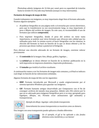 Photoshop admite imágenes de 16 bits por canal, pero su capacidad de tratarlas
hasta la versión CS 2 ha sido muy limitada (aunque es muy interesante).
Formatos de imagen de mapa de bits
Cuando trabajamos con imágenes, es muy importante elegir bien el formato adecuado.
Veamos algunos ejemplos:
 Al publicar fotografías en una página web o al enviarlas por correo electrónico,
para que la transferencia no sea excesivamente larga, es muy importante el
peso o Kbytes del archivo de imagen. En este caso, es recomendable el uso de
formatos que utilicen compresión.
 Para imprimir fotografías, donde el peso del archivo no tiene tanta
importancia, se podrán usar otros formatos que ofrezcan más calidad que los
utilizados para web. Lo mismo ocurre al hacer fotografías con las cámaras, la
elección del formato se hará en función de lo que se desea obtener y de los
procesos que desee realizar a posteriori el fotógrafo.
Para efectuar una elección adecuada de un formato de imagen, conviene valorar
previamente:
 El contenido de la imagen: foto, dibujo, gráfico, logotipo…
 La calidad que se desea obtener en función de su destino: publicación en la
web impresión en impresora doméstica. Impresión profesional,...
 El tamaño que tendrá el archivo resultante.
A continuación vamos a ver los formatos de imagen más comunes, y al final se indicara
cual elegir en función de las valoraciones señaladas.
Algunos formatos de mapa de bits son los siguientes:
 BMP. Formato introducido por Microsoft y usado originariamente por el
sistema operativo Windows para guardar sus imágenes.
 GIF. Formato bastante antiguo desarrollado por Compuserve con el fin de
conseguir archivos de tamaño muy pequeños. Admite solo 256 colores por lo
que no es adecuado para imágenes fotográficas pero si es muy apropiado para
logotipos, dibujos, etc. Permite crear animaciones (gif animado) y
transparencias.
Ejemplo de dibujo -logotipo- sobre fondo transparente.
Generalmente las zonas transparentes se muestran como un damero.
Una imagen con zona transparente puede aplicarse a fondos diferentes
En el ejemplo, el gif se ha aplicado a dos fondos
distintos:como membrete y a un banner
 
