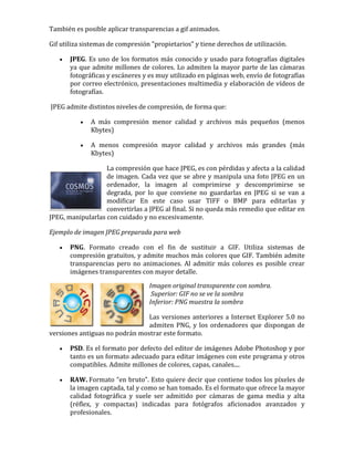 También es posible aplicar transparencias a gif animados.
Gif utiliza sistemas de compresión "propietarios" y tiene derechos de utilización.
 JPEG. Es uno de los formatos más conocido y usado para fotografías digitales
ya que admite millones de colores. Lo admiten la mayor parte de las cámaras
fotográficas y escáneres y es muy utilizado en páginas web, envío de fotografías
por correo electrónico, presentaciones multimedia y elaboración de vídeos de
fotografías.
JPEG admite distintos niveles de compresión, de forma que:
 A más compresión menor calidad y archivos más pequeños (menos
Kbytes)
 A menos compresión mayor calidad y archivos más grandes (más
Kbytes)
La compresión que hace JPEG, es con pérdidas y afecta a la calidad
de imagen. Cada vez que se abre y manipula una foto JPEG en un
ordenador, la imagen al comprimirse y descomprimirse se
degrada, por lo que conviene no guardarlas en JPEG si se van a
modificar En este caso usar TIFF o BMP para editarlas y
convertirlas a JPEG al final. Si no queda más remedio que editar en
JPEG, manipularlas con cuidado y no excesivamente.
Ejemplo de imagen JPEG preparada para web
 PNG. Formato creado con el fin de sustituir a GIF. Utiliza sistemas de
compresión gratuitos, y admite muchos más colores que GIF. También admite
transparencias pero no animaciones. Al admitir más colores es posible crear
imágenes transparentes con mayor detalle.
Imagen original transparente con sombra.
Superior: GIF no se ve la sombra
Inferior: PNG muestra la sombra
Las versiones anteriores a Internet Explorer 5.0 no
admiten PNG, y los ordenadores que dispongan de
versiones antiguas no podrán mostrar este formato.
 PSD. Es el formato por defecto del editor de imágenes Adobe Photoshop y por
tanto es un formato adecuado para editar imágenes con este programa y otros
compatibles. Admite millones de colores, capas, canales....
 RAW. Formato “en bruto”. Esto quiere decir que contiene todos los píxeles de
la imagen captada, tal y como se han tomado. Es el formato que ofrece la mayor
calidad fotográfica y suele ser admitido por cámaras de gama media y alta
(réflex, y compactas) indicadas para fotógrafos aficionados avanzados y
profesionales.
 