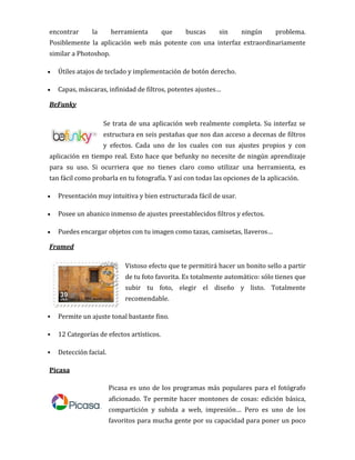 encontrar la herramienta que buscas sin ningún problema.
Posiblemente la aplicación web más potente con una interfaz extraordinariamente
similar a Photoshop.
 Útiles atajos de teclado y implementación de botón derecho.
 Capas, máscaras, infinidad de filtros, potentes ajustes…
BeFunky
Se trata de una aplicación web realmente completa. Su interfaz se
estructura en seis pestañas que nos dan acceso a decenas de filtros
y efectos. Cada uno de los cuales con sus ajustes propios y con
aplicación en tiempo real. Esto hace que befunky no necesite de ningún aprendizaje
para su uso. Si ocurriera que no tienes claro como utilizar una herramienta, es
tan fácil como probarla en tu fotografía. Y así con todas las opciones de la aplicación.
 Presentación muy intuitiva y bien estructurada fácil de usar.
 Posee un abanico inmenso de ajustes preestablecidos filtros y efectos.
 Puedes encargar objetos con tu imagen como tazas, camisetas, llaveros…
Framed
Vistoso efecto que te permitirá hacer un bonito sello a partir
de tu foto favorita. Es totalmente automático: sólo tienes que
subir tu foto, elegir el diseño y listo. Totalmente
recomendable.
 Permite un ajuste tonal bastante fino.
 12 Categorías de efectos artísticos.
 Detección facial.
Picasa
Picasa es uno de los programas más populares para el fotógrafo
aficionado. Te permite hacer montones de cosas: edición básica,
compartición y subida a web, impresión… Pero es uno de los
favoritos para mucha gente por su capacidad para poner un poco
 