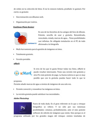 de orden en tu colección de fotos. Si no lo conoces todavía, pruébalo: te gustará. Por
cierto: es gratuito
 Sincronización con álbumes web.
 Organización por rostros.
FastStone Photo Resizer
Es uno de los favoritos de los amigos del foro de dZoom.
Potente, sencillo de usar y gratuito. Renombrado,
reescalado, rotado, marcas de agua… Tiene posibilidades
casi infinitas. De obligada instalación en el PC de todo
aficionado a la fotografía
 Multi-herramienta para la gestión de imágenes en lotes.
 Totalmente gratuito.
 Versión portable.
uMark
Si eres de los que te gusta firmar todas tus fotos, uMark te
puede resultar interesante. Tiene una versión Lite gratuita y
otra Pro más potente de pago. La buena noticia es que es muy
posible que con la gratuita puedas hacer todo lo que te
propones.
Permite añadir marcas de agua a cientos de imágenes de una sola vez.
 Permite convertir y renombrar las imágenes en lotes.
 La versión gratuita puede satisfacer tus necesidades.
Adobe Photoshop
Fuera de toda duda. Es el gran referente en lo que a retoque
fotográfico se refiere. Y no sólo por sus inmensas
posibilidades: estamos, probablemente, ante el más potente
software de edición de imágenes que existe. Sino porque es el
programa utilizado por los grandes magos del retoque: existen toneladas de
 