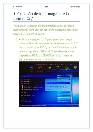 IES Barañáin B2B Marcos Torres
1. Creación de una imagen de la
unidad C: /
Para crear la imagen de una partición (y no del disco
duro entero) haré uso del software Clonezilla para ellos
seguiré lo siguientes pasos:
1. Antes de empezar configuraremos el arranque
desde la Boot de arranque presionando la tecla F12
para acceder a la BIOS, desde allí cambiaremos la
primera opción a USB ,si el Clonezilla está en un
dispositivo USB, o a CD/DVD si el software se
encuentra en un disco CD/DVD.
 