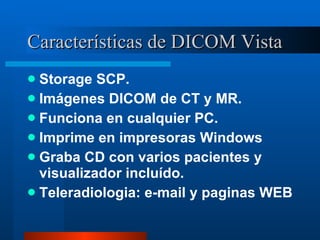 Características de DICOM Vista Storage SCP. Imágenes DICOM de CT y MR. Funciona en cualquier PC. Imprime en impresoras Windows Graba CD con varios pacientes y visualizador incluído. Teleradiologia: e-mail y paginas WEB 