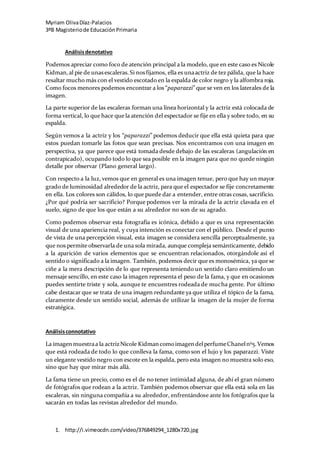Myriam OlivaDíaz-Palacios
3ºB Magisteriode EducaciónPrimaria
1. http://i.vimeocdn.com/video/376849294_1280x720.jpg
Análisisdenotativo
Podemos apreciar como foco de atención principal a la modelo, que en este caso es Nicole
Kidman,al pie de unasescaleras.Si nosfijamos, ella es unaactriz de tez pálida, que la hace
resaltar mucho más con el vestido escotado en la espalda de color negro y la alfombra roja.
Como focos menores podemos encontrar a los “paparazzi” que se ven en los laterales de la
imagen.
La parte superior de las escaleras forman una línea horizontal y la actriz está colocada de
forma vertical, lo que hace que la atención del espectador se fije en ella y sobre todo, en su
espalda.
Según vemos a la actriz y los “paparazzi” podemos deducir que ella está quieta para que
estos puedan tomarle las fotos que sean precisas. Nos encontramos con una imagen en
perspectiva, ya que parece que está tomada desde debajo de las escaleras (angulación en
contrapicado), ocupando todo lo que sea posible en la imagen para que no quede ningún
detalle por observar (Plano general largo).
Con respecto a la luz, vemos que en general es una imagen tenue, pero que hay un mayor
grado de luminosidad alrededor de la actriz, para que el espectador se fije concretamente
en ella. Los colores son cálidos, lo que puede dar a entender, entre otras cosas, sacrificio.
¿Por qué podría ser sacrificio? Porque podemos ver la mirada de la actriz clavada en el
suelo, signo de que los que están a su alrededor no son de su agrado.
Como podemos observar esta fotografía es icónica, debido a que es una representación
visual de una apariencia real, y cuya intención es conectar con el público. Desde el punto
de vista de una percepción visual, esta imagen se considera sencilla perceptualmente, ya
que nos permite observarla de una sola mirada, aunque compleja semánticamente, debido
a la aparición de varios elementos que se encuentran relacionados, otorgándole así el
sentido o significado a la imagen. También, podemos decir que es monosémica, ya que se
ciñe a la mera descripción de lo que representa teniendo un sentido claro emitiendo un
mensaje sencillo, en este caso la imagen representa el peso de la fama, y que en ocasiones
puedes sentirte triste y sola, aunque te encuentres rodeada de mucha gente. Por último
cabe destacar que se trata de una imagen redundante ya que utiliza el tópico de la fama,
claramente desde un sentido social, además de utilizar la imagen de la mujer de forma
estratégica.
Análisisconnotativo
La imagenmuestraa la actrizNicole Kidman comoimagen delperfumeChanelnº5.Vemos
que está rodeada de todo lo que conlleva la fama, como son el lujo y los paparazzi. Viste
un elegante vestido negro con escote en la espalda, pero esta imagen no muestra solo eso,
sino que hay que mirar más allá.
La fama tiene un precio, como es el de no tener intimidad alguna, de ahí el gran número
de fotógrafos que rodean a la actriz. También podemos observar que ella está sola en las
escaleras, sin ninguna compañía a su alrededor, enfrentándose ante los fotógrafos que la
sacarán en todas las revistas alrededor del mundo.
 
