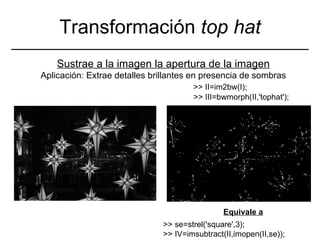 Transformación  top hat Sustrae a la imagen la apertura de la imagen Aplicación: Extrae detalles brillantes en presencia de sombras >> se=strel('square',3); >> IV=imsubtract(II,imopen(II,se)); >> III=bwmorph(II,'tophat'); >> II=im2bw(I); Equivale a 