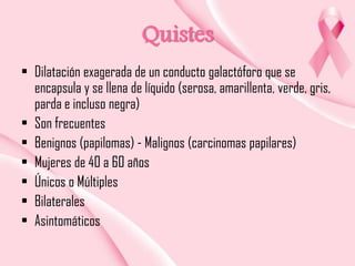 Quistes
• Dilatación exagerada de un conducto galactóforo que se
encapsula y se llena de líquido (serosa, amarillenta, verde, gris,
parda e incluso negra)
• Son frecuentes
• Benignos (papilomas) - Malignos (carcinomas papilares)
• Mujeres de 40 a 60 años
• Únicos o Múltiples
• Bilaterales
• Asintomáticos

 