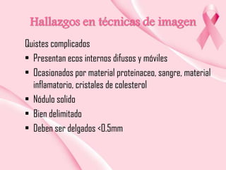 Hallazgos en técnicas de imagen
Quistes complicados
• Presentan ecos internos difusos y móviles
• Ocasionados por material proteinaceo, sangre, material
inflamatorio, cristales de colesterol
• Nódulo solido
• Bien delimitado
• Deben ser delgados <0.5mm

 