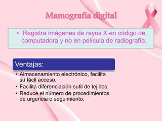 Mamografía digital
• Registra imágenes de rayos X en código de
computadora y no en película de radiografía.

Ventajas:
• Almacenamiento electrónico, facilita
su fácil acceso.
• Facilita diferenciación sutil de tejidos.
• Reduce el número de procedimientos
de urgencia o seguimiento.

 