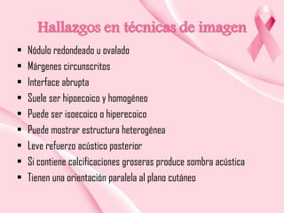 Hallazgos en técnicas de imagen
•
•
•
•
•
•
•
•
•

Nódulo redondeado u ovalado
Márgenes circunscritos
Interface abrupta
Suele ser hipoecoico y homogéneo
Puede ser isoecoico o hiperecoico
Puede mostrar estructura heterogénea
Leve refuerzo acústico posterior
Si contiene calcificaciones groseras produce sombra acústica
Tienen una orientación paralela al plano cutáneo

 