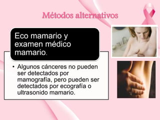 Métodos alternativos
Eco mamario y
examen médico
mamario.
• Algunos cánceres no pueden
ser detectados por
mamografía, pero pueden ser
detectados por ecografía o
ultrasonido mamario.

 