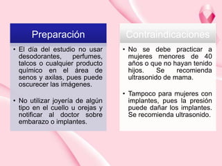 Preparación

Contraindicaciones

• El día del estudio no usar
desodorantes,
perfumes,
talcos o cualquier producto
químico en el área de
senos y axilas, pues puede
oscurecer las imágenes.

• No se debe practicar a
mujeres menores de 40
años o que no hayan tenido
hijos.
Se
recomienda
ultrasonido de mama.

• No utilizar joyería de algún
tipo en el cuello u orejas y
notificar al doctor sobre
embarazo o implantes.

• Tampoco para mujeres con
implantes, pues la presión
puede dañar los implantes.
Se recomienda ultrasonido.

 