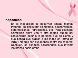 Inspección
– En la inspección se observan ambas mamas
tratando de descubrir asimetrías, abultamientos,
deformaciones, retracciones, etc. Para distinguir
asimetrías entre una y otra mama puede ser
conveniente pedir a la persona que se siente y
que ponga sus brazos a los lados en forma de
jarra y empuje con sus manos contra las caderas.
Después, se examina solicitándole que levante
los brazos hacia arriba.

 