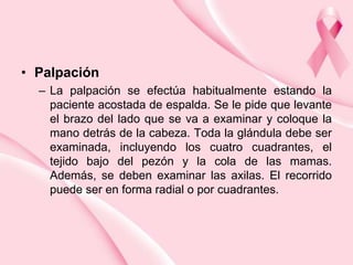 • Palpación
– La palpación se efectúa habitualmente estando la
paciente acostada de espalda. Se le pide que levante
el brazo del lado que se va a examinar y coloque la
mano detrás de la cabeza. Toda la glándula debe ser
examinada, incluyendo los cuatro cuadrantes, el
tejido bajo del pezón y la cola de las mamas.
Además, se deben examinar las axilas. El recorrido
puede ser en forma radial o por cuadrantes.

 