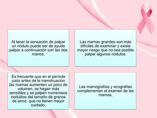 Al tener la sensación de palpar
un nódulo puede ser de ayuda
palpar a continuación con las dos
manos.

Las mamas grandes son más
difíciles de examinar y existe
mayor riesgo que no sea posible
palpar algunos nódulos.

Es frecuente que en el período
justo antes de la menstruación
las mamas aumenten un poco de
volumen, se hagan más
sensibles y se palpen numerosos
nodulitos del tamaño de granos
de arroz. que no tienen mayor
cuidado.

Las mamografías y ecografías
complementan el examen de las
mamas.

 