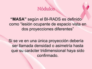 Nódulos
“MASA” según el BI-RADS es definido
como “lesión ocupante de espacio vista en
dos proyecciones diferentes”

Si se ve en una única proyección debería
ser llamada densidad o asimetría hasta
que su carácter tridimensional haya sido
confirmado.

 
