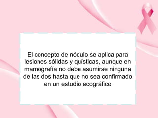 El concepto de nódulo se aplica para
lesiones sólidas y quísticas, aunque en
mamografía no debe asumirse ninguna
de las dos hasta que no sea confirmado
en un estudio ecográfico

 