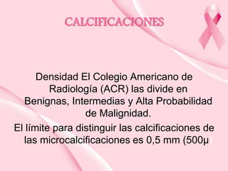 CALCIFICACIONES

Densidad El Colegio Americano de
Radiología (ACR) las divide en
Benignas, Intermedias y Alta Probabilidad
de Malignidad.
El límite para distinguir las calcificaciones de
las microcalcificaciones es 0,5 mm (500μ)

 
