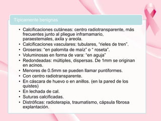 Típicamente benignas
• Calcificaciones cutáneas: centro radiotransparente, más
frecuentes junto al pliegue inframamario,
paraesternales, axila y areola.
• Calcificaciones vasculares: tubulares, “rieles de tren”.
• Groseras: “en palomita de maíz” o “ roseta”.
• Voluminosas en forma de vara: “en aguja”
• Redondeadas: múltiples, dispersas. De 1mm se originan
en acinos.
• Menores de 0.5mm se pueden llamar puntiformes.
• Con centro radiotransparente.
• En cáscara de huevo o en anillos. (en la pared de los
quistes)
• En lechada de cal.
• Suturas calcificadas.
• Distróficas: radioterapia, traumatismo, cápsula fibrosa
explantación.

 