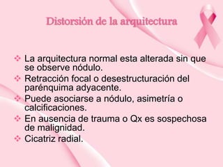 Distorsión de la arquitectura
 La arquitectura normal esta alterada sin que
se observe nódulo.
 Retracción focal o desestructuración del
parénquima adyacente.
 Puede asociarse a nódulo, asimetría o
calcificaciones.
 En ausencia de trauma o Qx es sospechosa
de malignidad.
 Cicatriz radial.

 