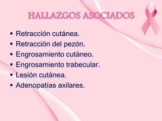HALLAZGOS ASOCIADOS







Retracción cutánea.
Retracción del pezón.
Engrosamiento cutáneo.
Engrosamiento trabecular.
Lesión cutánea.
Adenopatías axilares.

 