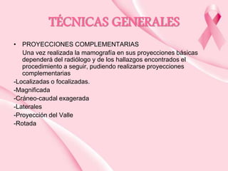 TÉCNICAS GENERALES
• PROYECCIONES COMPLEMENTARIAS
Una vez realizada la mamografía en sus proyecciones básicas
dependerá del radiólogo y de los hallazgos encontrados el
procedimiento a seguir, pudiendo realizarse proyecciones
complementarias
-Localizadas o focalizadas.
-Magnificada
-Cráneo-caudal exagerada
-Laterales
-Proyección del Valle
-Rotada

 