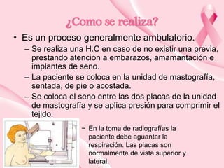 ¿Como se realiza?
• Es un proceso generalmente ambulatorio.
– Se realiza una H.C en caso de no existir una previa,
prestando atención a embarazos, amamantación e
implantes de seno.
– La paciente se coloca en la unidad de mastografía,
sentada, de pie o acostada.
– Se coloca el seno entre las dos placas de la unidad
de mastografía y se aplica presión para comprimir el
tejido.
− En la toma de radiografías la
paciente debe aguantar la
respiración. Las placas son
normalmente de vista superior y
lateral.

 