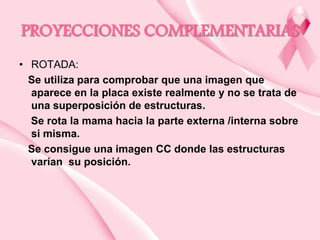 PROYECCIONES COMPLEMENTARIAS
• ROTADA:
Se utiliza para comprobar que una imagen que
aparece en la placa existe realmente y no se trata de
una superposición de estructuras.
Se rota la mama hacia la parte externa /interna sobre
si misma.
Se consigue una imagen CC donde las estructuras
varían su posición.

 