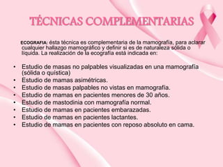 TÉCNICAS COMPLEMENTARIAS
ésta técnica es complementaria de la mamografía, para aclarar
cualquier hallazgo mamográfico y definir si es de naturaleza sólida o
líquida. La realización de la ecografía está indicada en:

ECOGRAFIA:

• Estudio de masas no palpables visualizadas en una mamografía
(sólida o quística)
• Estudio de mamas asimétricas.
• Estudio de masas palpables no vistas en mamografía.
• Estudio de mamas en pacientes menores de 30 años.
• Estudio de mastodinia con mamografía normal.
• Estudio de mamas en pacientes embarazadas.
• Estudio de mamas en pacientes lactantes.
• Estudio de mamas en pacientes con reposo absoluto en cama.

 
