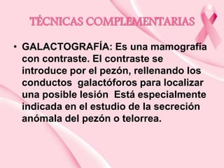 TÉCNICAS COMPLEMENTARIAS
• GALACTOGRAFÍA: Es una mamografía
con contraste. El contraste se
introduce por el pezón, rellenando los
conductos galactóforos para localizar
una posible lesión Está especialmente
indicada en el estudio de la secreción
anómala del pezón o telorrea.

 