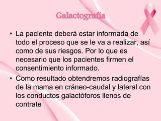 Galactografía
• La paciente deberá estar informada de
todo el proceso que se le va a realizar, así
como de sus riesgos. Por lo que es
necesario que los pacientes firmen el
consentimiento informado.
• Como resultado obtendremos radiografías
de la mama en cráneo-caudal y lateral con
los conductos galactóforos llenos de
contrate

 
