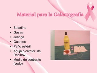 Material para la Galactografía
•
•
•
•
•
•

Betadine
Gasas
Jeringa
Guantes
Paño estéril
Aguja o catéter de
Rabinov.
• Medio de contraste
(yodo)

 
