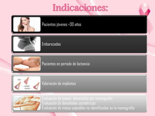 Indicaciones:
Pacientes jóvenes <30 años

Embarazadas

Pacientes en periodo de lactancia

Valoración de implantes
Evaluación de masas detectadas por mamografía
Evaluación de densidades asimétricas
Evaluación de masas palpables no identificadas en la mamografía

 