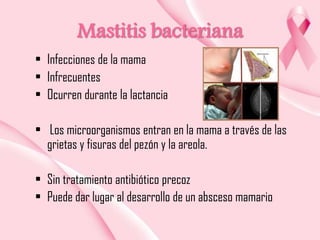 Mastitis bacteriana
• Infecciones de la mama
• Infrecuentes
• Ocurren durante la lactancia
• Los microorganismos entran en la mama a través de las
grietas y fisuras del pezón y la areola.
• Sin tratamiento antibiótico precoz
• Puede dar lugar al desarrollo de un absceso mamario

 
