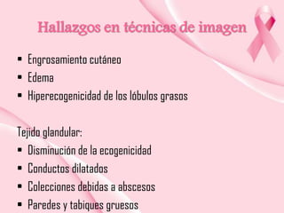 Hallazgos en técnicas de imagen
• Engrosamiento cutáneo
• Edema
• Hiperecogenicidad de los lóbulos grasos
Tejido glandular:
• Disminución de la ecogenicidad
• Conductos dilatados
• Colecciones debidas a abscesos
• Paredes y tabiques gruesos

 